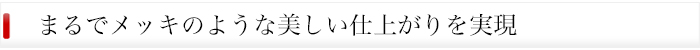 メッキのような美しい仕上がりを実現