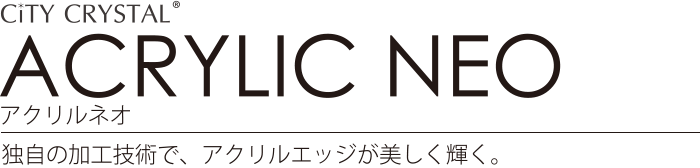 ACRYLIC NEO アクリルネオ 独自の加工技術で、アクリルエッジが美しく輝く。